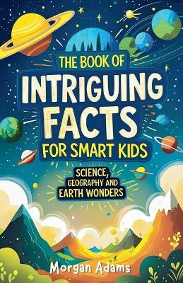 The Book of Intriguing Facts for Smart Kids: Science, Geography and Earth Wonders - Morgan Adams - cover