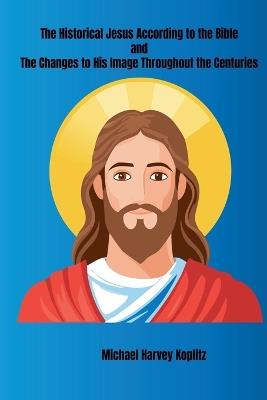 The Historical Jesus According to the Bible and The Changes to His Image Throughout the Centuries - Michael Harvey Koplitz - cover