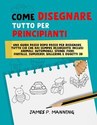 Come Disegnare Tutto per Principianti: Una guida passo-passo per disegnare tutto ciò che hai sempre desiderato