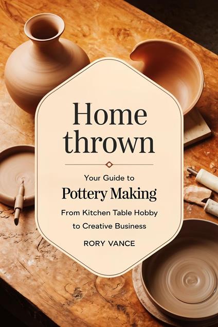 Home Thrown: Your Guide to Pottery Making, From Kitchen Table Hobby to Creative Business