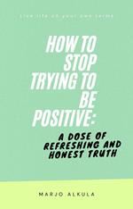 How to Stop Trying to Be Positive: A Dose of Refreshing and Honest Truth