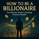 How to Be a Billionaire: The Ultimate Guide to Building Extreme Wealth