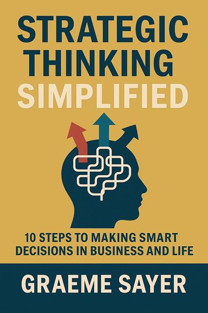 Strategic Thinking Simplified: 10 Steps to Making Smart Decisions in Business and Life