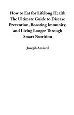 How to Eat for Lifelong Health The Ultimate Guide to Disease Prevention, Boosting Immunity, and Living Longer Through Smart Nutrition