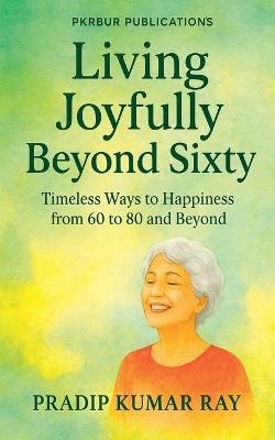 Living Joyfully Beyond Sixty (Timeless Ways to Happiness from 60 to 80 and Beyond) - Pradip Kumar Ray - cover