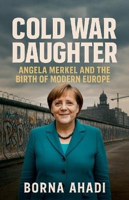 Cold War Daughter: Angela Merkel and the Birth of Modern Europe - Borna Ahadi - cover