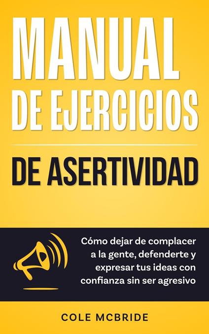 Manual de ejercicios de asertividad: Cómo dejar de complacer a la gente, defenderte y expresar tus ideas con confianza sin ser agresivo