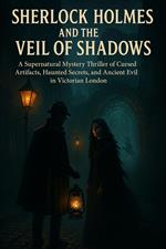 Sherlock Holmes and the Veil of Shadows A Supernatural Mystery Thriller of Cursed Artifacts, Haunted Secrets, and Ancient Evil in Victorian London