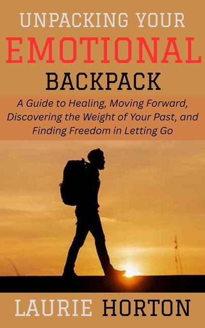 Unpacking Your Emotional Backpack: A Guide to Healing, Moving Forward, Discovering the Weight of Your Past, and Finding Freedom in Letting Go