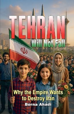 Tehran Will Not Fall: Why the Empire Wants to Destroy Iran - Borna Ahadi - cover