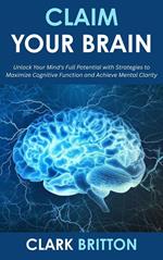 Claim Your Brain: Unlock Your Mind's Full Potential with Strategies to Maximize Cognitive Function and Achieve Mental Clarity
