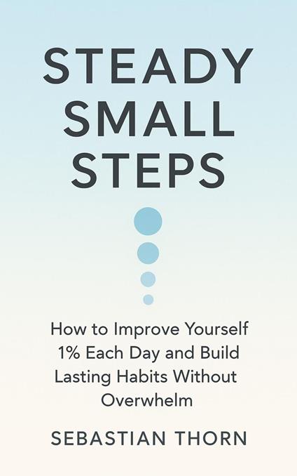 Steady Small Steps: How to Improve Yourself 1% Each Day and Build Lasting Habits Without Overwhelm