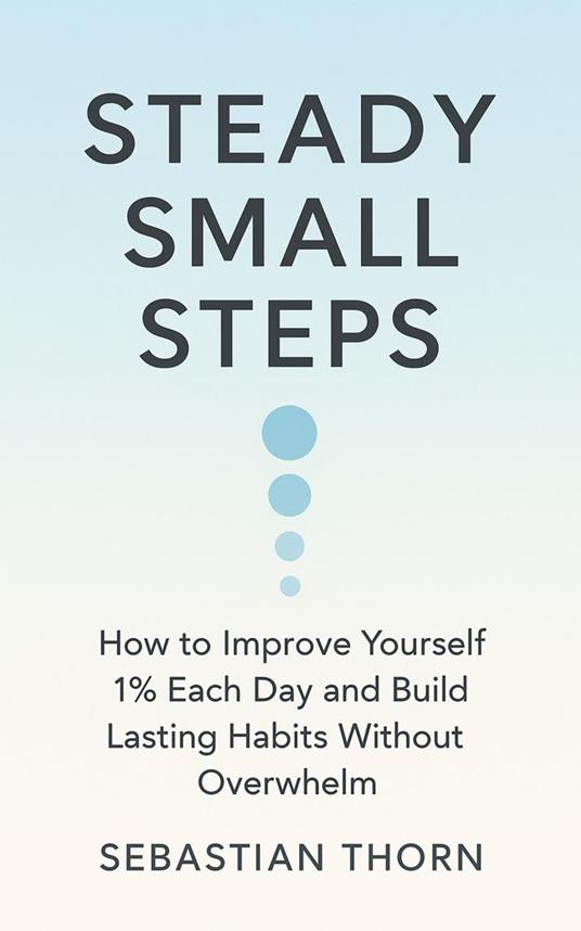 Steady Small Steps: How to Improve Yourself 1% Each Day and Build Lasting Habits Without Overwhelm