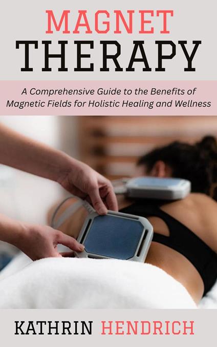 Magnet Therapy: A Comprehensive Guide to the Benefits of Magnetic Fields for Holistic Healing and Wellness