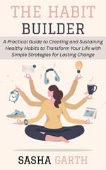 The Habit Builder: A Practical Guide to Creating and Sustaining Healthy Habits to Transform Your Life with Simple Strategies for Lasting Change