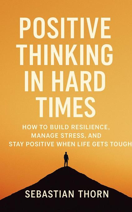 Positive Thinking in Hard Times: How to Build Resilience, Manage Stress, and Stay Positive When Life Gets Tough