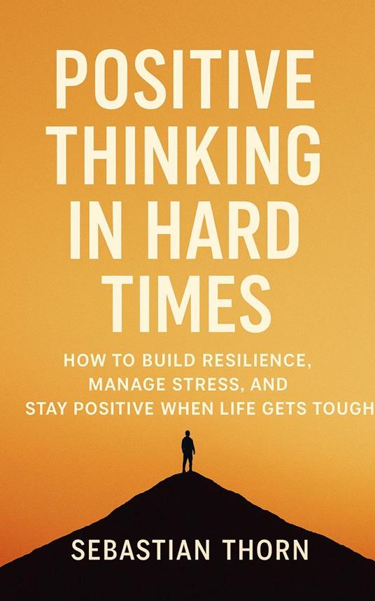 Positive Thinking in Hard Times: How to Build Resilience, Manage Stress, and Stay Positive When Life Gets Tough