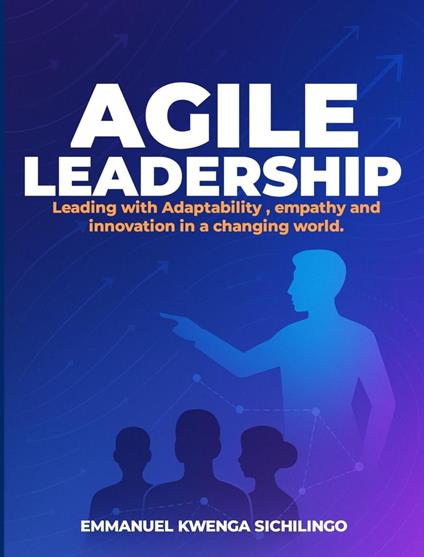 Agile Leadership: Leading with Adaptability, Empathy, and Innovation in a Changing World