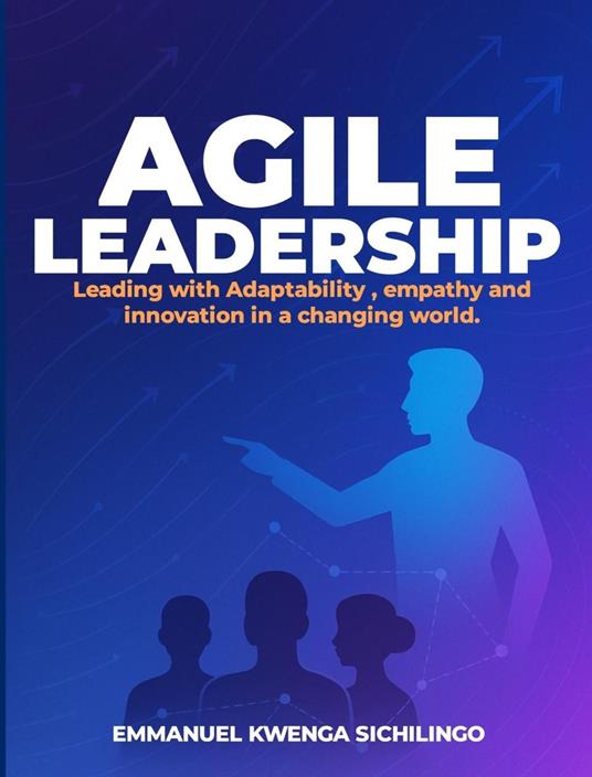 Agile Leadership: Leading with Adaptability, Empathy, and Innovation in a Changing World