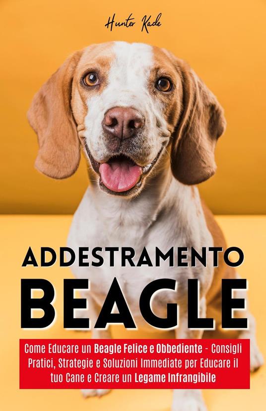 Addestramento Beagle: Come Educare un Beagle Felice e Obbediente - Consigli Pratici, Strategie e Soluzioni Immediate per Educare il tuo Cane e Creare un Legame Infrangibile - Hunter Kade - ebook