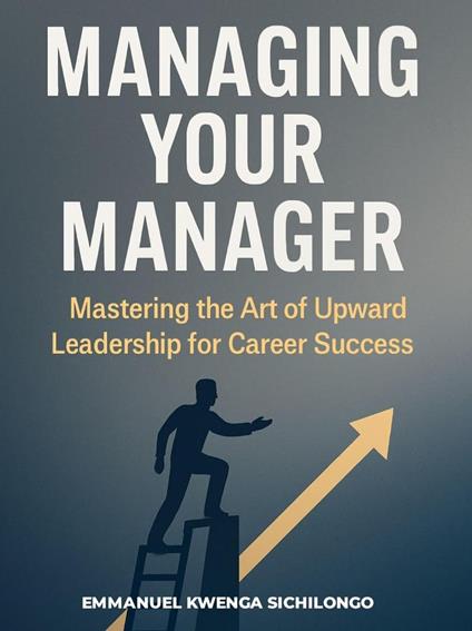 MANAGING YOUR MANAGER Mastering the Art of Upward Leadership for Career Success