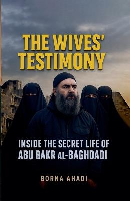 The Wives' Testimony: Inside the Secret Life of Abu Bakr al-Baghdadi - Borna Ahadi - cover