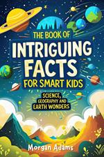 The Book of Intriguing Facts for Smart Kids: Science, Geography and Earth Wonders