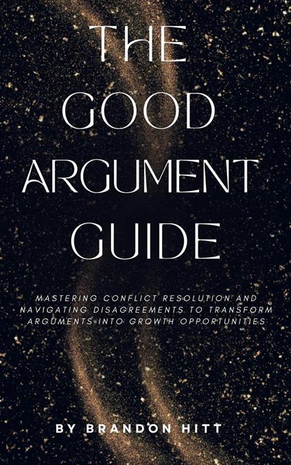 The Good Argument Guide: Mastering Conflict Resolution and Navigating Disagreements to Transform Arguments into Growth Opportunities