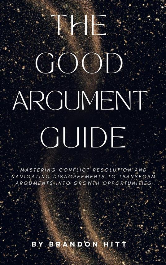 The Good Argument Guide: Mastering Conflict Resolution and Navigating Disagreements to Transform Arguments into Growth Opportunities