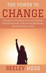 The Power to Change: A Guide to Unlocking Your Full Potential, Personal Growth, Overcoming Obstacles, and Achieving Success