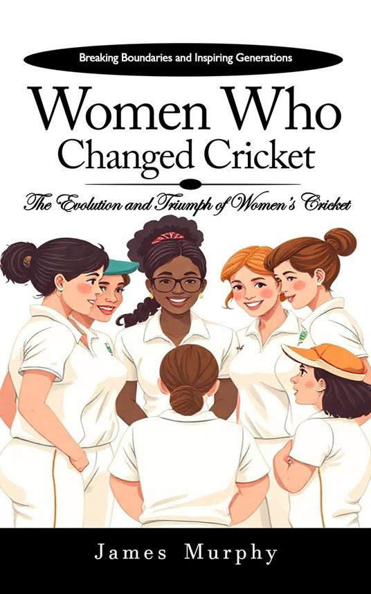 Women Who Changed Cricket: Breaking Boundaries and Inspiring Generations (The Evolution and Triumph of Women’s Cricket)