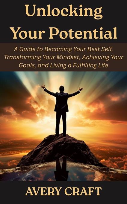 Unlocking Your Potential: A Guide to Becoming Your Best Self, Transforming Your Mindset, Achieving Your Goals, and Living a Fulfilling Life
