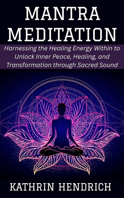 Mantra Meditation: Harnessing the Healing Energy Within to Unlock Inner Peace, Healing, and Transformation through Sacred Sound