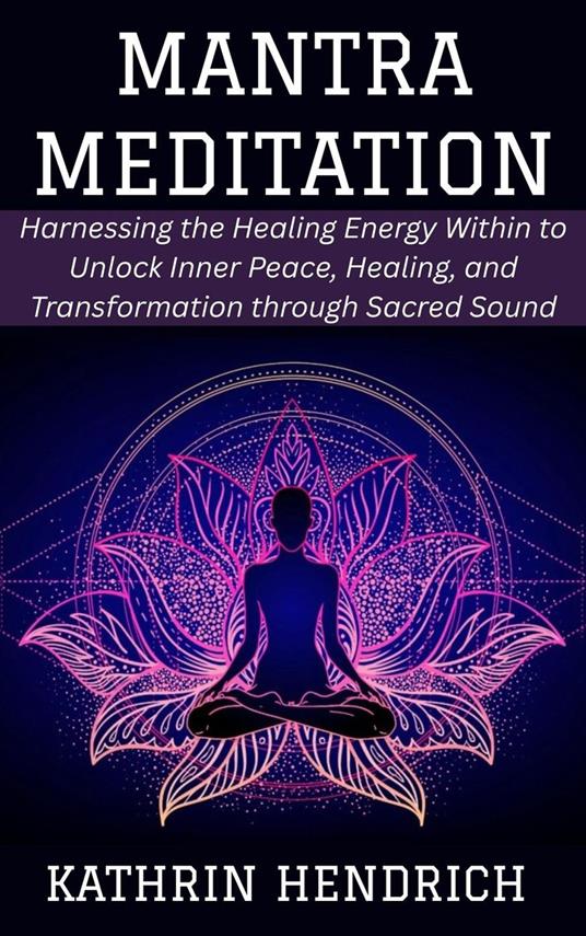 Mantra Meditation: Harnessing the Healing Energy Within to Unlock Inner Peace, Healing, and Transformation through Sacred Sound