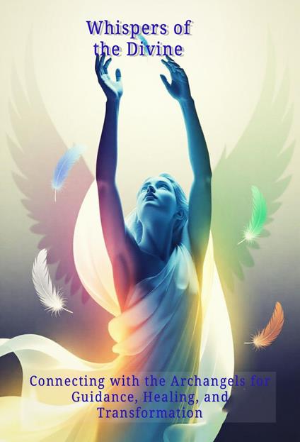 Whispers of the Divine: Connecting with the Archangels for Guidance, Healing, and Transformation