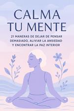 Calma Tu Mente – 21 Maneras de Dejar de Pensar Demasiado, Aliviar la Ansiedad y Encontrar la Paz Interior