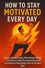 How to Stay Motivated Every Day: Science-Backed Habits, Mental Hacks & Real-Life Stories to Beat Procrastination, Build Consistency & Keep Going—Even on the Hard Days