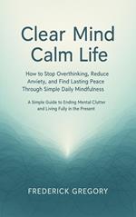 Clear Mind, Calm Life How to Stop Overthinking, Reduce Anxiety, and Find Lasting Peace Through Simple Daily Mindfulness
