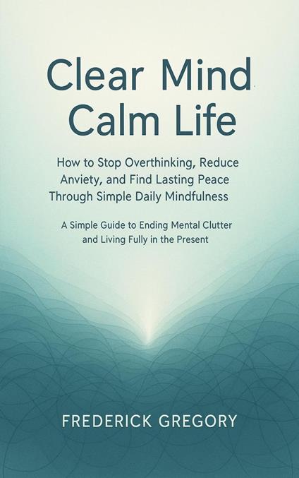 Clear Mind, Calm Life How to Stop Overthinking, Reduce Anxiety, and Find Lasting Peace Through Simple Daily Mindfulness