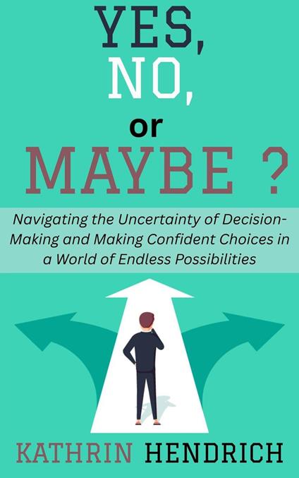 Yes, No, or Maybe?: Navigating the Uncertainty of Decision-Making and Making Confident Choices in a World of Endless Possibilities
