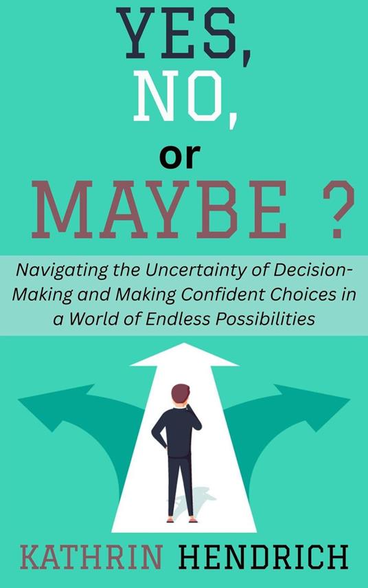 Yes, No, or Maybe?: Navigating the Uncertainty of Decision-Making and Making Confident Choices in a World of Endless Possibilities