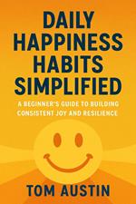 Daily Happiness Habits Simplified : A Beginner's Guide to Building Consistent Joy and Resilience