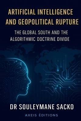 Artificial Intelligence and Geopolitical Rupture The Global South and the Algorithmic Doctrine Divide - Souleymane Sacko - cover