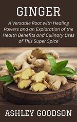 Ginger: A Versatile Root with Healing Powers and an Exploration of the Health Benefits and Culinary Uses of This Super Spice