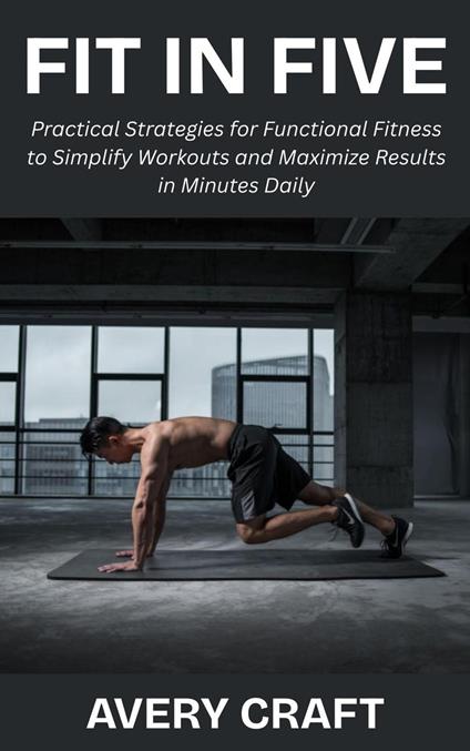 Fit in Five: Practical Strategies for Functional Fitness to Simplify Workouts and Maximize Results in Minutes Daily
