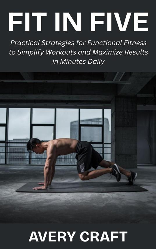Fit in Five: Practical Strategies for Functional Fitness to Simplify Workouts and Maximize Results in Minutes Daily