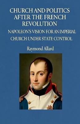 Church and Politics After the French Revolution: Napoleon's Vision for an Imperial Church Under State Control - Raymond Allard - cover