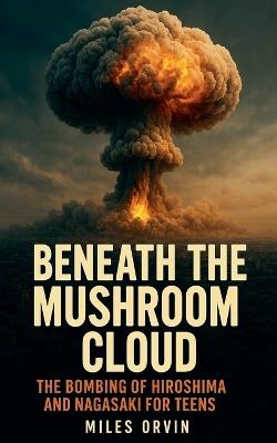 Beneath the Mushroom Cloud: The Bombing of Hiroshima and Nagasaki For Teens - Miles Orvin - cover