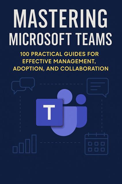 Mastering Microsoft Teams: 100 Practical Guides for Effective Management, Adoption, and Collaboration