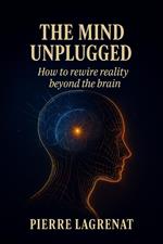 The Mind Unplugged: How to Rewire Reality Beyond the Brain